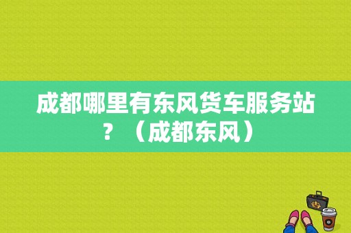 成都哪里有东风货车服务站？（成都东风）-图1