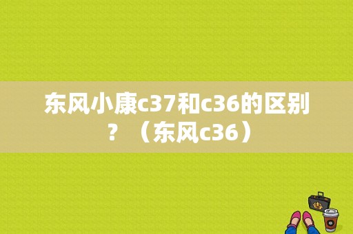 东风小康c37和c36的区别？（东风c36）-图1