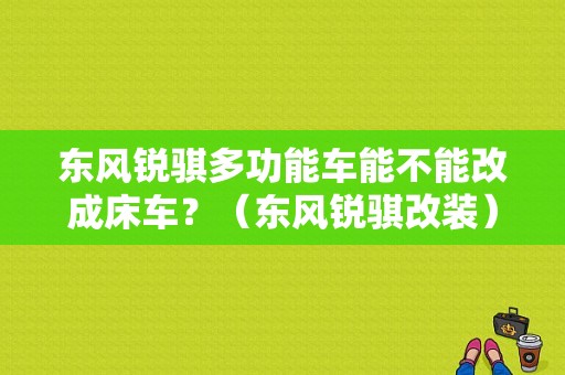 东风锐骐多功能车能不能改成床车？（东风锐骐改装）-图1