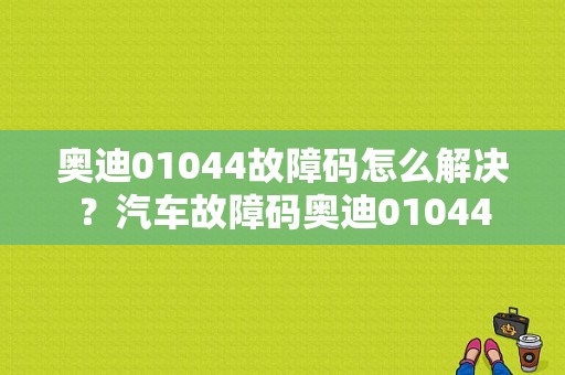 奥迪01044故障码怎么解决？汽车故障码奥迪01044-图1