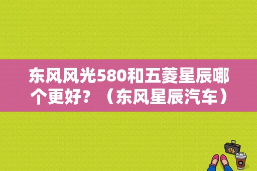 东风风光580和五菱星辰哪个更好？（东风星辰汽车）-图1