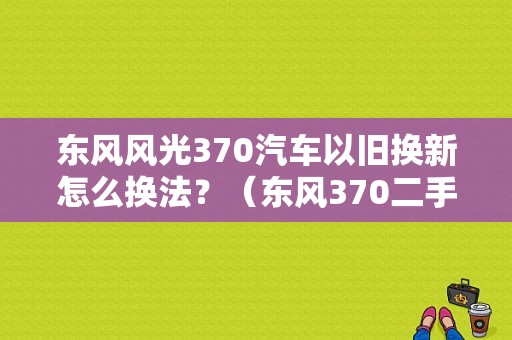 东风风光370汽车以旧换新怎么换法？（东风370二手车）-图1