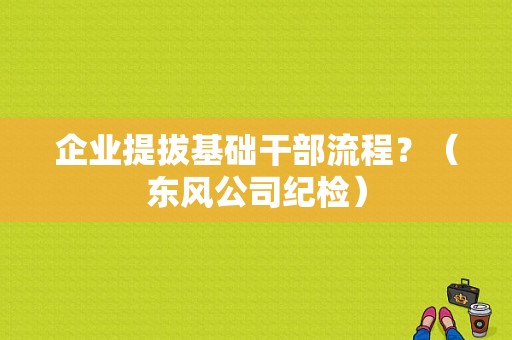 企业提拔基础干部流程？（东风公司纪检）-图1