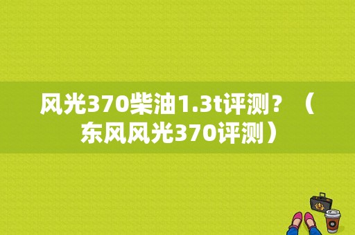 风光370柴油1.3t评测？（东风风光370评测）-图1