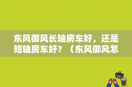 东风御风长轴房车好，还是短轴房车好？（东风御风怎么那么差劲）-图1