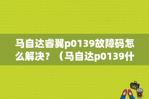 马自达睿翼p0139故障码怎么解决？（马自达p0139什么故障）