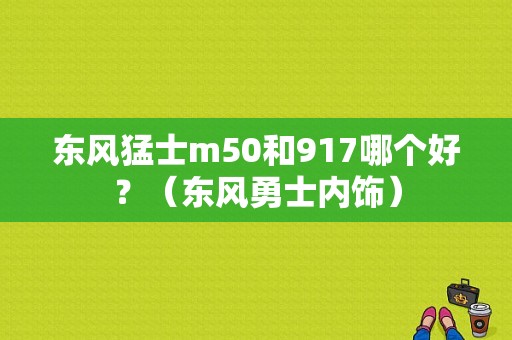 东风猛士m50和917哪个好？（东风勇士内饰）-图1