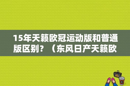 15年天籁欧冠运动版和普通版区别？（东风日产天籁欧冠）-图1