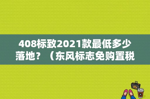 408标致2021款最低多少落地？（东风标志免购置税）-图1