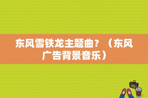 东风雪铁龙主题曲？（东风广告背景音乐）-图1