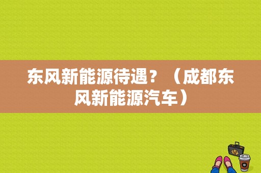 东风新能源待遇？（成都东风新能源汽车）-图1
