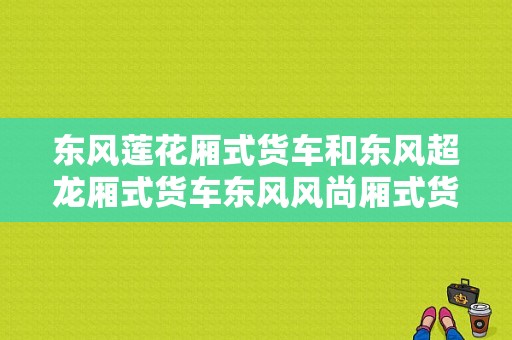 东风莲花厢式货车和东风超龙厢式货车东风风尚厢式货车哪个最好？（二手东风风尚货车）-图1