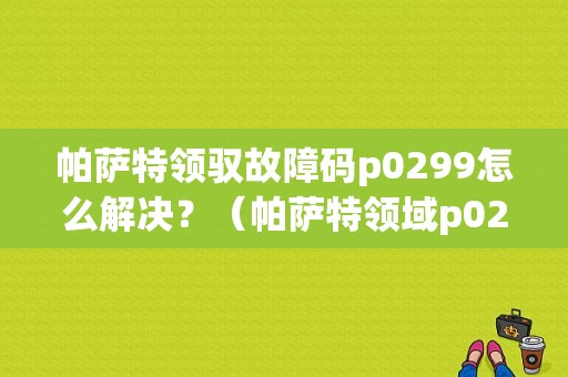 帕萨特领驭故障码p0299怎么解决？（帕萨特领域p0299故障码）-图1