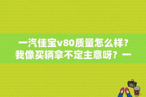 一汽佳宝v80质量怎么样？我像买辆拿不定主意呀？一汽佳宝v80的故障