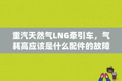 重汽天然气LNG牵引车，气耗高应该是什么配件的故障。跑同样的路程比别的车多50多公斤？重器lng发动机故障码-图1
