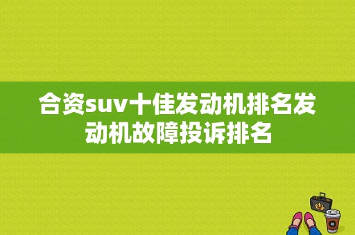 合资suv十佳发动机排名发动机故障投诉排名-图1