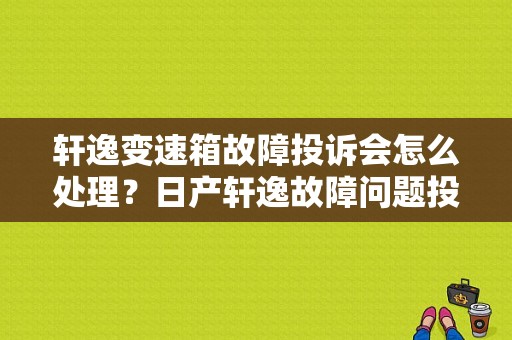 轩逸变速箱故障投诉会怎么处理？日产轩逸故障问题投诉-图1