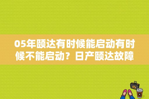 05年颐达有时候能启动有时候不能启动？日产颐达故障大全-图1