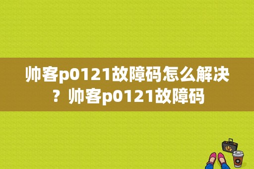 帅客p0121故障码怎么解决？帅客p0121故障码