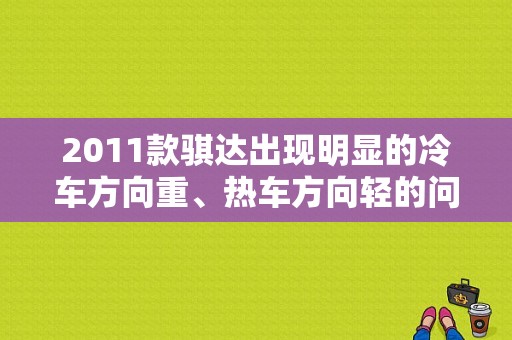 2011款骐达出现明显的冷车方向重、热车方向轻的问题怎么办？日产骐达低速高故障-图1
