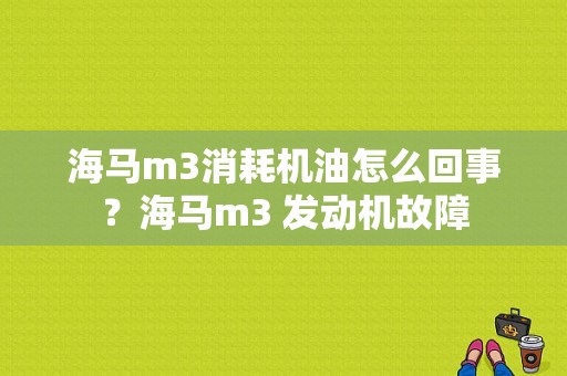 海马m3消耗机油怎么回事？海马m3 发动机故障-图1