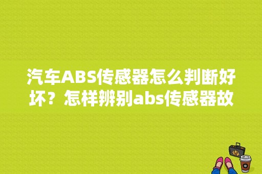 汽车ABS传感器怎么判断好坏？怎样辨别abs传感器故障-图1