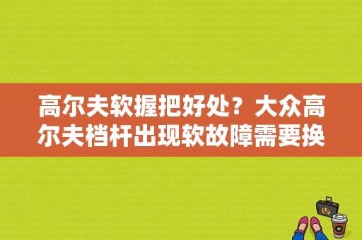 高尔夫软握把好处？大众高尔夫档杆出现软故障需要换吗-图2
