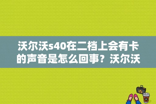 沃尔沃s40在二档上会有卡的声音是怎么回事？沃尔沃s40油门位于故障-图1