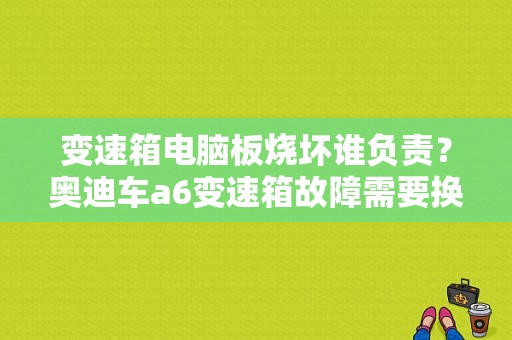 变速箱电脑板烧坏谁负责？奥迪车a6变速箱故障需要换电脑吗