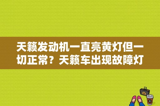 天籁发动机一直亮黄灯但一切正常？天籁车出现故障灯-图1