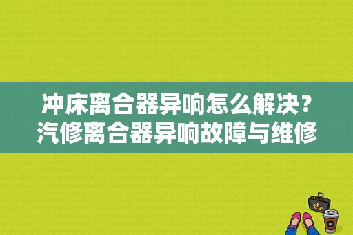 冲床离合器异响怎么解决？汽修离合器异响故障与维修作品-图1