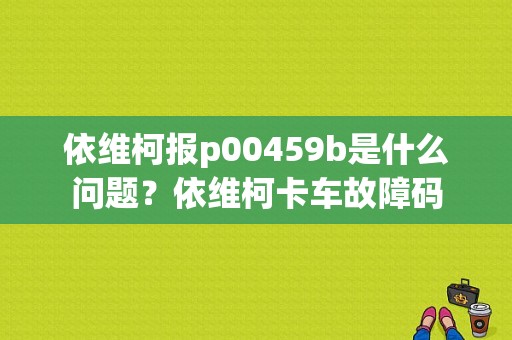 依维柯报p00459b是什么问题？依维柯卡车故障码-图1