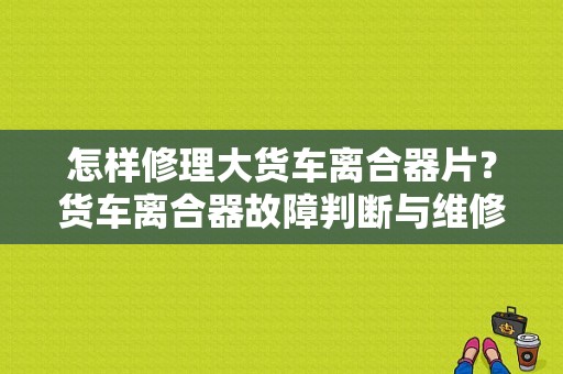 怎样修理大货车离合器片？货车离合器故障判断与维修-图1