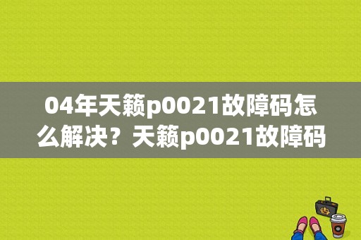 04年天籁p0021故障码怎么解决？天籁p0021故障码处理方法-图1