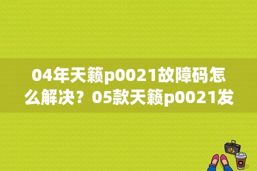 04年天籁p0021故障码怎么解决？05款天籁p0021发动机故障码-图1