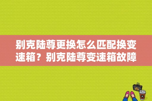 别克陆尊更换怎么匹配换变速箱？别克陆尊变速箱故障维修-图1