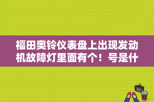 福田奥铃仪表盘上出现发动机故障灯里面有个！号是什么故障？高标号汽油换低标号发动机故障