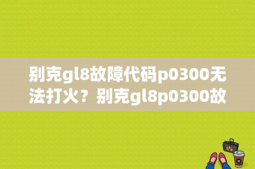 别克gl8故障代码p0300无法打火？别克gl8p0300故障代码-图1