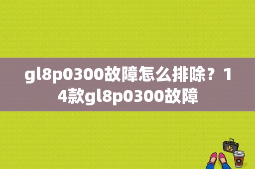 gl8p0300故障怎么排除？14款gl8p0300故障-图1