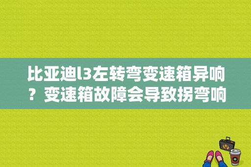 比亚迪l3左转弯变速箱异响？变速箱故障会导致拐弯响吗-图1