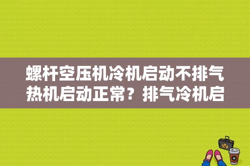 螺杆空压机冷机启动不排气热机启动正常？排气冷机启动无法调节故障-图1