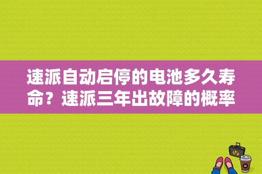 速派自动启停的电池多久寿命？速派三年出故障的概率