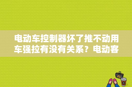 电动车控制器坏了推不动用车强拉有没有关系？电动客车故障可以推动吗-图1