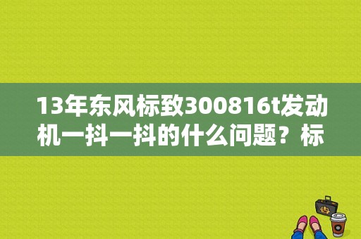 13年东风标致300816t发动机一抖一抖的什么问题？标致3008发动机故障老是出现-图1