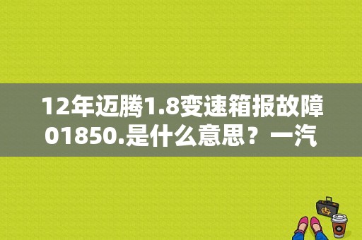 12年迈腾1.8变速箱报故障01850.是什么意思？一汽大众01850故障码是