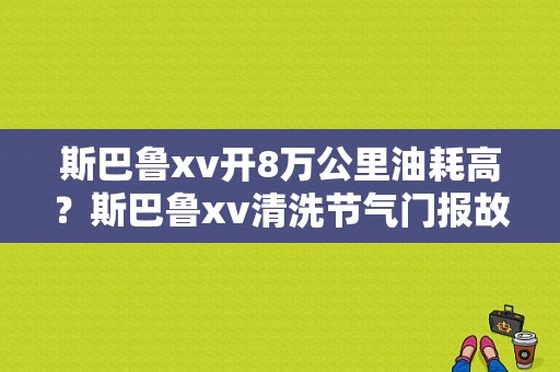 斯巴鲁xv开8万公里油耗高？斯巴鲁xv清洗节气门报故障-图1