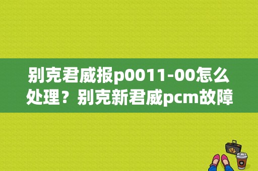 别克君威报p0011-00怎么处理？别克新君威pcm故障-图1