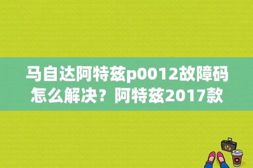 马自达阿特兹p0012故障码怎么解决？阿特兹2017款故障-图1