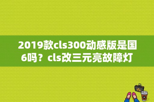 2019款cls300动感版是国6吗？cls改三元亮故障灯