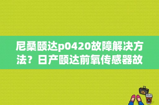 尼桑颐达p0420故障解决方法？日产颐达前氧传感器故障-图1